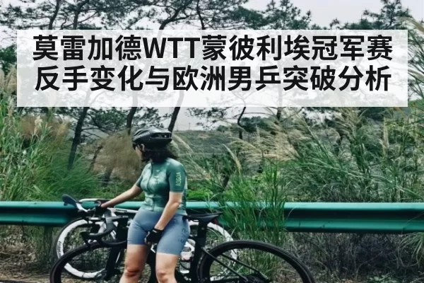 莫雷加德WTT蒙彼利埃冠军赛反手变化与欧洲男乒突破分析